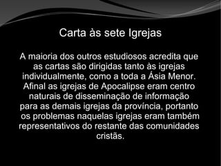 • Apocalipse 2 – 1 a 7
Apocalipse 2 – 1 a 7Apocalipse 2 – 1 a 7
Carta às sete Igrejas
A maioria dos outros estudiosos acredita que
as cartas são dirigidas tanto às igrejas
individualmente, como a toda a Ásia Menor.
Afinal as igrejas de Apocalipse eram centro
naturais de disseminação de informação
para as demais igrejas da província, portanto
os problemas naquelas igrejas eram também
representativos do restante das comunidades
cristãs.
 