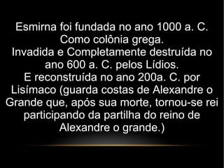 Esmirna foi fundada no ano 1000 a. C.
Como colônia grega.
Invadida e Completamente destruída no
ano 600 a. C. pelos Lídios.
E reconstruída no ano 200a. C. por
Lisímaco (guarda costas de Alexandre o
Grande que, após sua morte, tornou-se rei
participando da partilha do reino de
Alexandre o grande.)
 