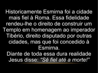 Historicamente Esmirna foi a cidade
mais fiel à Roma. Essa fidelidade
rendeu-lhe o direito de construir um
Templo em homenagem ao imperador
Tibério, direito disputado por outras
cidades, mas que foi concedido à
Esmirna.
Diante de toda essa dura realidade
Jesus disse: “Sê fiel até a morte!”
 