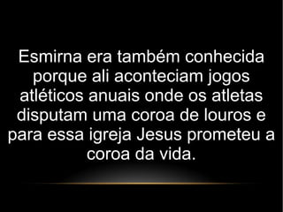 Esmirna era também conhecida
porque ali aconteciam jogos
atléticos anuais onde os atletas
disputam uma coroa de louros e
para essa igreja Jesus prometeu a
coroa da vida.
 