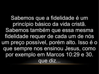 Sabemos que a fidelidade é um
princípio básico da vida cristã.
Sabemos também que essa mesma
fidelidade requer de cada um de nós
um preço possível, porém alto. Isso é o
que sempre nos ensinou Jesus, como
por exemplo em Marcos 10:29 e 30.
que diz...
 