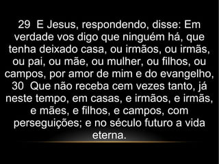 29 E Jesus, respondendo, disse: Em
verdade vos digo que ninguém há, que
tenha deixado casa, ou irmãos, ou irmãs,
ou pai, ou mãe, ou mulher, ou filhos, ou
campos, por amor de mim e do evangelho,
30 Que não receba cem vezes tanto, já
neste tempo, em casas, e irmãos, e irmãs,
e mães, e filhos, e campos, com
perseguições; e no século futuro a vida
eterna.
 