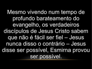 Mesmo vivendo num tempo de
profundo barateamento do
evangelho, os verdadeiros
discípulos de Jesus Cristo sabem
que não é fácil ser fiel – Jesus
nunca disso o contrário – Jesus
disse ser possível, Esmirna provou
ser possível.
 