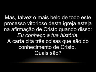 Mas, talvez o mais belo de todo este
processo vitorioso desta igreja esteja
na afirmação de Cristo quando disso:
Eu conheço a tua história.
A carta cita três coisas que são do
conhecimento de Cristo.
Quais são?
 