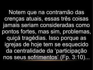 Notem que na contramão das
crenças atuais, essas três coisas
jamais seriam consideradas como
pontos fortes, mas sim, problemas,
quiçá tragédias. Isso porque as
igrejas de hoje tem se esquecido
da centralidade da ‘participação
nos seus sofrimentos’ (Fp. 3:10)...
 