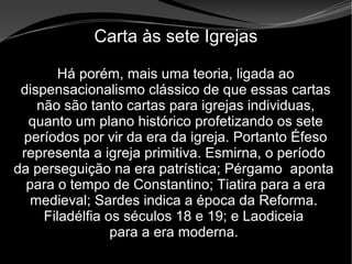 • Apocalipse 2 – 1 a 7
Apocalipse 2 – 1 a 7Apocalipse 2 – 1 a 7
Carta às sete Igrejas
Há porém, mais uma teoria, ligada ao
dispensacionalismo clássico de que essas cartas
não são tanto cartas para igrejas individuas,
quanto um plano histórico profetizando os sete
períodos por vir da era da igreja. Portanto Éfeso
representa a igreja primitiva. Esmirna, o período
da perseguição na era patrística; Pérgamo aponta
para o tempo de Constantino; Tiatira para a era
medieval; Sardes indica a época da Reforma.
Filadélfia os séculos 18 e 19; e Laodiceia
para a era moderna.
 