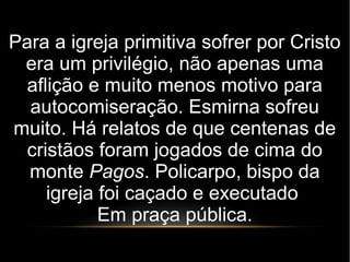 Para a igreja primitiva sofrer por Cristo
era um privilégio, não apenas uma
aflição e muito menos motivo para
autocomiseração. Esmirna sofreu
muito. Há relatos de que centenas de
cristãos foram jogados de cima do
monte Pagos. Policarpo, bispo da
igreja foi caçado e executado
Em praça pública.
 