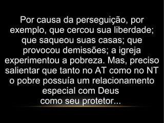 Por causa da perseguição, por
exemplo, que cercou sua liberdade;
que saqueou suas casas; que
provocou demissões; a igreja
experimentou a pobreza. Mas, preciso
salientar que tanto no AT como no NT
o pobre possuía um relacionamento
especial com Deus
como seu protetor...
 