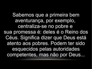 Sabemos que a primeira bem
aventurança, por exemplo,
centraliza-se no pobre e
sua promessa é: deles é o Reino dos
Céus. Significa dizer que Deus está
atento aos pobres. Podem ter sido
esquecidos pelas autoridades
competentes, mas não por Deus...
 