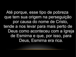 Até porque, esse tipo de pobreza
que tem sua origem na perseguição
por causa do nome de Cristo,
tende a nos levar para mais perto de
Deus como aconteceu com a Igreja
de Esmirna e que, por isso, para
Deus, Esmirna era rica.
 