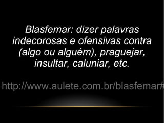 Blasfemar: dizer palavras
indecorosas e ofensivas contra
(algo ou alguém), praguejar,
insultar, caluniar, etc.
http://www.aulete.com.br/blasfemar#
 