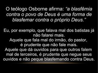 O teólogo Osborne afirma: “a blasfêmia
contra o povo de Deus é uma forma de
blasfemar contra o próprio Deus.”
Eu, por exemplo, que falava mal dos batistas já
não falarei mais.
Aquele que fala mal do irmão, do pastor,
é prudente que não fale mais.
Aquele que dá ouvidos para que outros falem
mal de terceiros, é prudente que negue seus
ouvidos e não peque blasfemando contra Deus.
 