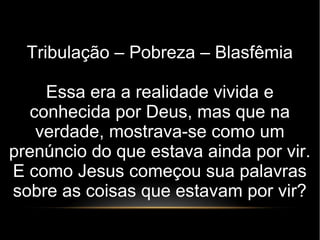 Tribulação – Pobreza – Blasfêmia
Essa era a realidade vivida e
conhecida por Deus, mas que na
verdade, mostrava-se como um
prenúncio do que estava ainda por vir.
E como Jesus começou sua palavras
sobre as coisas que estavam por vir?
 