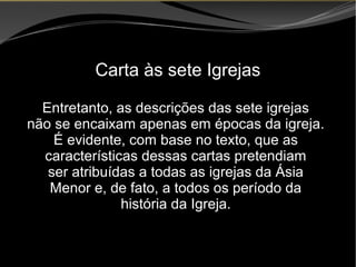 • Apocalipse 2 – 1 a 7
Apocalipse 2 – 1 a 7Apocalipse 2 – 1 a 7
Carta às sete Igrejas
Entretanto, as descrições das sete igrejas
não se encaixam apenas em épocas da igreja.
É evidente, com base no texto, que as
características dessas cartas pretendiam
ser atribuídas a todas as igrejas da Ásia
Menor e, de fato, a todos os período da
história da Igreja.
 