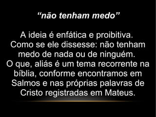 “não tenham medo”
A ideia é enfática e proibitiva.
Como se ele dissesse: não tenham
medo de nada ou de ninguém.
O que, aliás é um tema recorrente na
bíblia, conforme encontramos em
Salmos e nas próprias palavras de
Cristo registradas em Mateus.
 