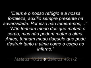 “Deus é o nosso refúgio e a nossa
fortaleza, auxílio sempre presente na
adversidade. Por isso não temeremos,...”
– “Não tenham medo dos que matam o
corpo, mas não podem matar a alma.
Antes, tenham medo daquele que pode
destruir tanto a alma como o corpo no
inferno.”
Mateus 10:28 e Salmos 46:1-2
 