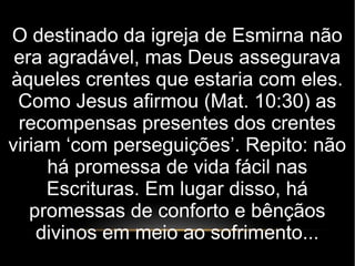 O destinado da igreja de Esmirna não
era agradável, mas Deus assegurava
àqueles crentes que estaria com eles.
Como Jesus afirmou (Mat. 10:30) as
recompensas presentes dos crentes
viriam ‘com perseguições’. Repito: não
há promessa de vida fácil nas
Escrituras. Em lugar disso, há
promessas de conforto e bênçãos
divinos em meio ao sofrimento...
 