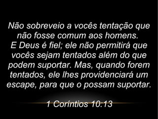 Não sobreveio a vocês tentação que
não fosse comum aos homens.
E Deus é fiel; ele não permitirá que
vocês sejam tentados além do que
podem suportar. Mas, quando forem
tentados, ele lhes providenciará um
escape, para que o possam suportar.
1 Coríntios 10:13
 