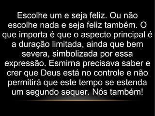 Escolhe um e seja feliz. Ou não
escolhe nada e seja feliz também. O
que importa é que o aspecto principal é
a duração limitada, ainda que bem
severa, simbolizada por essa
expressão. Esmirna precisava saber e
crer que Deus está no controle e não
permitirá que este tempo se estenda
um segundo sequer. Nós também!
 