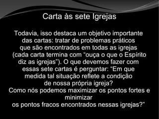• Apocalipse 2 – 1 a 7
Apocalipse 2 – 1 a 7Apocalipse 2 – 1 a 7
Carta às sete Igrejas
Todavia, isso destaca um objetivo importante
das cartas: tratar de problemas práticos
que são encontrados em todas as igrejas
(cada carta termina com “ouça o que o Espírito
diz as igrejas”). O que devemos fazer com
essas sete cartas é perguntar: “Em que
medida tal situação reflete a condição
de nossa própria igreja?
Como nós podemos maximizar os pontos fortes e
minimizar
os pontos fracos encontrados nessas igrejas?”
 