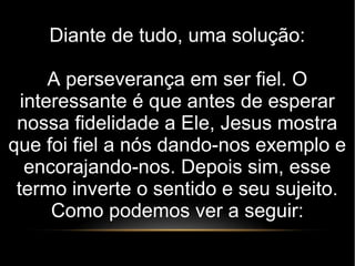 Diante de tudo, uma solução:
A perseverança em ser fiel. O
interessante é que antes de esperar
nossa fidelidade a Ele, Jesus mostra
que foi fiel a nós dando-nos exemplo e
encorajando-nos. Depois sim, esse
termo inverte o sentido e seu sujeito.
Como podemos ver a seguir:
 