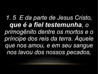 1. 5 E da parte de Jesus Cristo,
que é a fiel testemunha, o
primogênito dentre os mortos e o
príncipe dos reis da terra. Àquele
que nos amou, e em seu sangue
nos lavou dos nossos pecados,
 