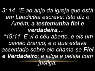 3: 14 “E ao anjo da igreja que está
em Laodicéia escreve: Isto diz o
Amém, a testemunha fiel e
verdadeira,...”
“19:11 E vi o céu aberto, e eis um
cavalo branco; e o que estava
assentado sobre ele chama-se Fiel
e Verdadeiro; e julga e peleja com
justiça.
 