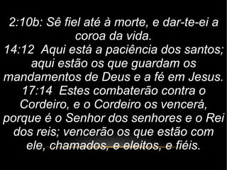 2:10b: Sê fiel até à morte, e dar-te-ei a
coroa da vida.
14:12 Aqui está a paciência dos santos;
aqui estão os que guardam os
mandamentos de Deus e a fé em Jesus.
17:14 Estes combaterão contra o
Cordeiro, e o Cordeiro os vencerá,
porque é o Senhor dos senhores e o Rei
dos reis; vencerão os que estão com
ele, chamados, e eleitos, e fiéis.
 