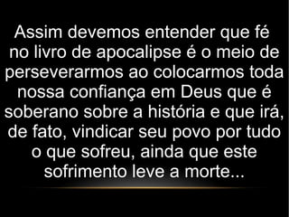Assim devemos entender que fé
no livro de apocalipse é o meio de
perseverarmos ao colocarmos toda
nossa confiança em Deus que é
soberano sobre a história e que irá,
de fato, vindicar seu povo por tudo
o que sofreu, ainda que este
sofrimento leve a morte...
 