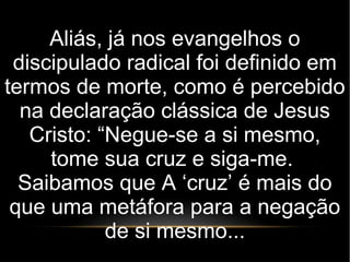 Aliás, já nos evangelhos o
discipulado radical foi definido em
termos de morte, como é percebido
na declaração clássica de Jesus
Cristo: “Negue-se a si mesmo,
tome sua cruz e siga-me.
Saibamos que A ‘cruz’ é mais do
que uma metáfora para a negação
de si mesmo...
 