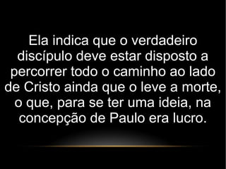 Ela indica que o verdadeiro
discípulo deve estar disposto a
percorrer todo o caminho ao lado
de Cristo ainda que o leve a morte,
o que, para se ter uma ideia, na
concepção de Paulo era lucro.
 