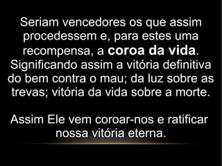 Seriam vencedores os que assim
procedessem e, para estes uma
recompensa, a coroa da vida.
Significando assim a vitória definitiva
do bem contra o mau; da luz sobre as
trevas; vitória da vida sobre a morte.
Assim Ele vem coroar-nos e ratificar
nossa vitória eterna.
 
