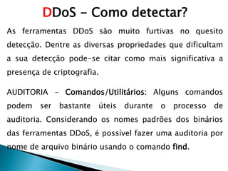 DDoS - Como detectar?
As ferramentas DDoS são muito furtivas no quesito
detecção. Dentre as diversas propriedades que dificultam
a sua detecção pode-se citar como mais significativa a
presença de criptografia.
AUDITORIA - Comandos/Utilitários: Alguns comandos
podem ser bastante úteis durante o processo de
auditoria. Considerando os nomes padrões dos binários
das ferramentas DDoS, é possível fazer uma auditoria por
nome de arquivo binário usando o comando find.
 