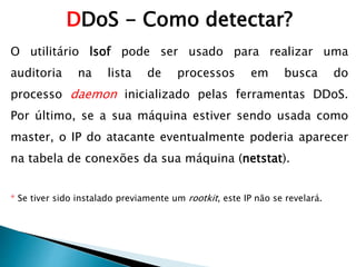 O utilitário lsof pode ser usado para realizar uma
auditoria na lista de processos em busca do
processo daemon inicializado pelas ferramentas DDoS.
Por último, se a sua máquina estiver sendo usada como
master, o IP do atacante eventualmente poderia aparecer
na tabela de conexões da sua máquina (netstat).
* Se tiver sido instalado previamente um rootkit, este IP não se revelará.
DDoS - Como detectar?
 