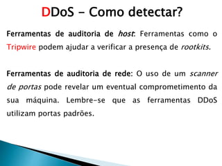 Ferramentas de auditoria de host: Ferramentas como o
Tripwire podem ajudar a verificar a presença de rootkits.
Ferramentas de auditoria de rede: O uso de um scanner
de portas pode revelar um eventual comprometimento da
sua máquina. Lembre-se que as ferramentas DDoS
utilizam portas padrões.
DDoS - Como detectar?
 