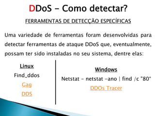 FERRAMENTAS DE DETECÇÃO ESPECÍFICAS
Uma variedade de ferramentas foram desenvolvidas para
detectar ferramentas de ataque DDoS que, eventualmente,
possam ter sido instaladas no seu sistema, dentre elas:
DDoS - Como detectar?
Windows
Netstat - netstat -ano | find /c "80“
DDOs Tracer
Linux
Find_ddos
Gag
DDS
 