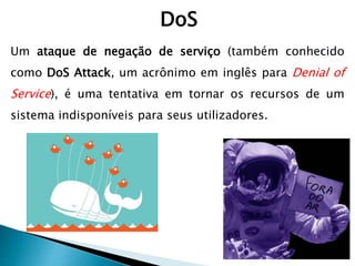 DoS
Um ataque de negação de serviço (também conhecido
como DoS Attack, um acrônimo em inglês para Denial of
Service), é uma tentativa em tornar os recursos de um
sistema indisponíveis para seus utilizadores.
 