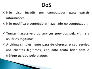 DoS
Não visa invadir um computador para extrair
informações.
Não modiﬁca o conteúdo armazenado no computador.
 Tornar inacessíveis os serviços providos pela vítima a
usuários legítimos.
 A vítima simplesmente para de oferecer o seu serviço
aos clientes legítimos, enquanto tenta lidar com o
tráfego gerado pelo ataque.
 