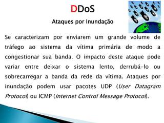 DDoS
Ataques por Inundação
Se caracterizam por enviarem um grande volume de
tráfego ao sistema da vítima primária de modo a
congestionar sua banda. O impacto deste ataque pode
variar entre deixar o sistema lento, derrubá-lo ou
sobrecarregar a banda da rede da vítima. Ataques por
inundação podem usar pacotes UDP (User Datagram
Protocol) ou ICMP (Internet Control Message Protocol).
 