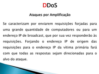 DDoS
Ataques por Amplificação
Se caracterizam por enviarem requisições forjadas para
uma grande quantidade de computadores ou para um
endereço IP de broadcast, que por sua vez responderão às
requisições. Forjando o endereço IP de origem das
requisições para o endereço IP da vítima primária fará
com que todas as respostas sejam direcionadas para o
alvo do ataque.
 