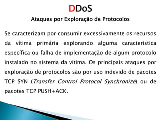 DDoS
Ataques por Exploração de Protocolos
Se caracterizam por consumir excessivamente os recursos
da vítima primária explorando alguma característica
específica ou falha de implementação de algum protocolo
instalado no sistema da vítima. Os principais ataques por
exploração de protocolos são por uso indevido de pacotes
TCP SYN (Transfer Control Protocol Synchronize) ou de
pacotes TCP PUSH+ACK.
 