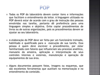  Todos os POP do laboratório devem conter itens e informações
que facilitem o entendimento do leitor. A linguagem utilizada no
POP deverá estar de acordo com o grau de instrução das pessoas
envolvidas nas tarefas, portanto dê preferência para uma
linguagem simples e objetiva. Evite copiar procedimentos de
livros ou de outras organizações, pois os procedimentos devem se
ajustar ao seu laboratório.
 A elaboração do POP deve ser feita por um funcionário treinado,
habilitado e qualificado para a execução de sua tarefa. Essa
pessoa é quem deve escrever o procedimento, por estar
familiarizada com fatores que influenciam seu processo analítico,
manuseio da amostra, aplicação e interpretação de seus
controles internos e externos, manutenção e operação de
equipamentos de sua área.
 Alguns documentos possuem fotos, imagens ou esquemas, que
são excelentes ferramentas que auxiliam na memorização e no
entendimento do conteúdo.
 