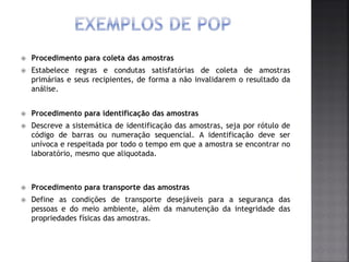  Procedimento para coleta das amostras
 Estabelece regras e condutas satisfatórias de coleta de amostras
primárias e seus recipientes, de forma a não invalidarem o resultado da
análise.
 Procedimento para identificação das amostras
 Descreve a sistemática de identificação das amostras, seja por rótulo de
código de barras ou numeração sequencial. A identificação deve ser
unívoca e respeitada por todo o tempo em que a amostra se encontrar no
laboratório, mesmo que aliquotada.
 Procedimento para transporte das amostras
 Define as condições de transporte desejáveis para a segurança das
pessoas e do meio ambiente, além da manutenção da integridade das
propriedades físicas das amostras.
 