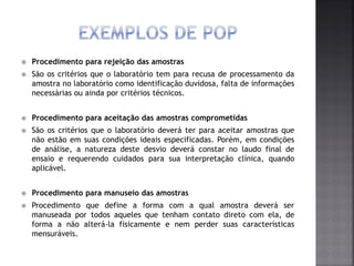  Procedimento para rejeição das amostras
 São os critérios que o laboratório tem para recusa de processamento da
amostra no laboratório como identificação duvidosa, falta de informações
necessárias ou ainda por critérios técnicos.
 Procedimento para aceitação das amostras comprometidas
 São os critérios que o laboratório deverá ter para aceitar amostras que
não estão em suas condições ideais especificadas. Porém, em condições
de análise, a natureza deste desvio deverá constar no laudo final de
ensaio e requerendo cuidados para sua interpretação clínica, quando
aplicável.
 Procedimento para manuseio das amostras
 Procedimento que define a forma com a qual amostra deverá ser
manuseada por todos aqueles que tenham contato direto com ela, de
forma a não alterá-la fisicamente e nem perder suas características
mensuráveis.
 