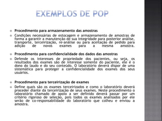  Procedimento para armazenamento das amostras
 Condições necessárias de estocagem e armazenamento de amostras de
forma a garantir a manutenção de sua integridade para posterior análise,
transporte, terceirização, re-análise ou para aceitação de pedido para
adição de novos exames para a mesma amostra.
 Procedimento para confidencialidade dos dados das amostras
 Defende os interesses de propriedade dos pacientes, ou seja, os
resultados dos exames são de interesse somente do paciente, ele é o
dono do laudo e do seu conteúdo. O laboratório deverá dispor de uma
sistemática para proteger a confidencialidade dos exames dos seus
usuários.
 Procedimento para terceirização de exames
 Define quais são os exames terceirizados e como o laboratório deverá
proceder diante da terceirização de seus exames. Neste procedimento o
laboratório chamado de apoio a ser definido deverá passar por um
critério rigoroso de seleção, pois todos os exames analisados por ele
serão de co-responsabilidade do laboratório que colheu e enviou a
amostra.
 