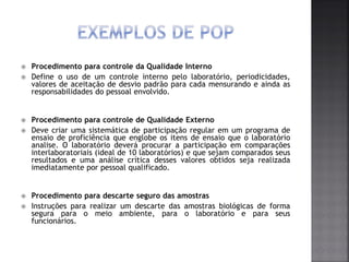  Procedimento para controle da Qualidade Interno
 Define o uso de um controle interno pelo laboratório, periodicidades,
valores de aceitação de desvio padrão para cada mensurando e ainda as
responsabilidades do pessoal envolvido.
 Procedimento para controle de Qualidade Externo
 Deve criar uma sistemática de participação regular em um programa de
ensaio de proficiência que englobe os itens de ensaio que o laboratório
analise. O laboratório deverá procurar a participação em comparações
interlaboratoriais (ideal de 10 laboratórios) e que sejam comparados seus
resultados e uma análise crítica desses valores obtidos seja realizada
imediatamente por pessoal qualificado.
 Procedimento para descarte seguro das amostras
 Instruções para realizar um descarte das amostras biológicas de forma
segura para o meio ambiente, para o laboratório e para seus
funcionários.
 