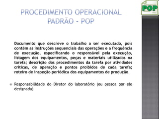 Documento que descreve o trabalho a ser executado, pois
contém as instruções sequenciais das operações e a frequência
de execução, especificando o responsável pela execução,
listagem dos equipamentos, peças e materiais utilizados na
tarefa; descrição dos procedimentos da tarefa por atividades
críticas, de operação e pontos proibidos de cada tarefa;
roteiro de inspeção periódica dos equipamentos de produção.
 Responsabilidade do Diretor do laboratório (ou pessoa por ele
designada)
 