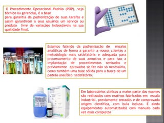 O Procedimento Operacional Padrão (POP), seja
técnico ou gerencial, é a base
para garantia da padronização de suas tarefas e
assim garantirem a seus usuários um serviço ou
produto livre de variações indesejáveis na sua
qualidade final.
Estamos falando da padronização de ensaios
analíticos de forma a garantir a nossos clientes a
metodologia mais satisfatória e adequada para
processamento de suas amostras e para isso a
implantação de procedimentos revisados e
previamente aprovados se faz não só necessária,
como também uma base sólida para a busca de um
padrão analítico satisfatório.
Em laboratórios clínicos a maior parte dos exames
são realizados com reativos fabricados em escala
industrial, previamente testados e de comprovada
origem científica, com bula inclusa. E ainda
equipamentos automatizados com manuais cada
vez mais completos
 