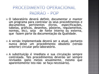  O laboratório deverá definir, documentar e manter
um programa para controlar os seus procedimentos e
documentos pertinentes (livros, especificações,
tabelas, gráficos, desenhos, pôsteres, regulamentos,
normas, etc), seja de fonte interna ou externa,
que fazem parte da documentação da Qualidade.
 A versão implementada deverá ser a atual, portanto
nunca deixe um procedimento obsoleto (versão
anterior) circular pelo laboratório.
 A substituição é imediata e sua circulação sempre
controlada. Tais procedimentos deverão ser sempre
revisados (pelo menos anualmente, mesmo que
aparentemente isto não se faça necessário).
 